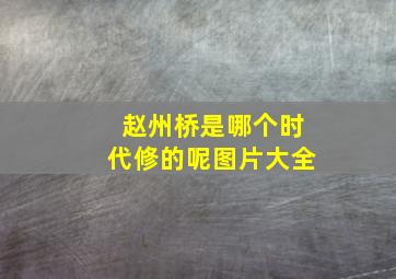 赵州桥是哪个时代修的呢图片大全