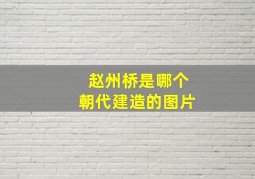 赵州桥是哪个朝代建造的图片