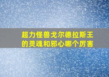 超力怪兽戈尔德拉斯王的灵魂和邪心哪个厉害