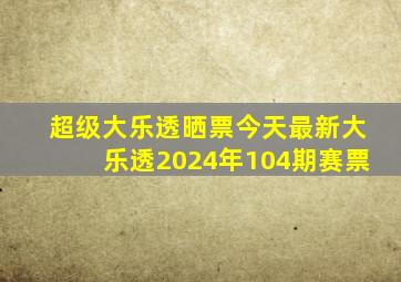 超级大乐透晒票今天最新大乐透2024年104期赛票