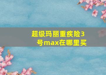 超级玛丽重疾险3号max在哪里买