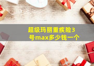 超级玛丽重疾险3号max多少钱一个