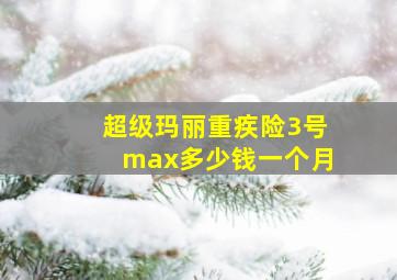 超级玛丽重疾险3号max多少钱一个月