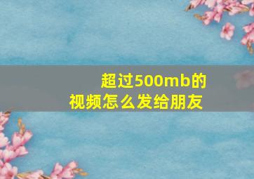 超过500mb的视频怎么发给朋友