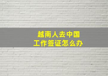 越南人去中国工作签证怎么办