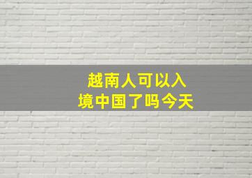 越南人可以入境中国了吗今天