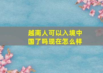 越南人可以入境中国了吗现在怎么样