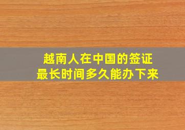 越南人在中国的签证最长时间多久能办下来