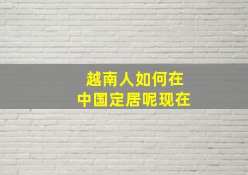 越南人如何在中国定居呢现在