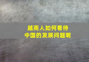 越南人如何看待中国的发展问题呢