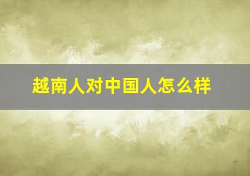 越南人对中国人怎么样