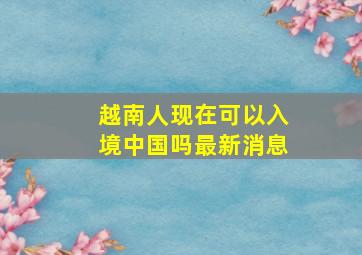 越南人现在可以入境中国吗最新消息