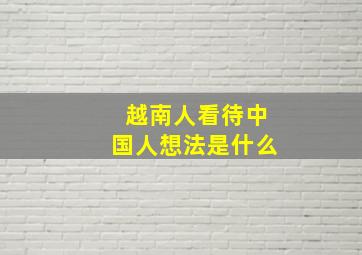 越南人看待中国人想法是什么