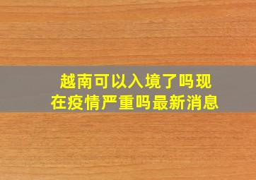 越南可以入境了吗现在疫情严重吗最新消息