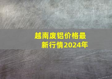 越南废铝价格最新行情2024年