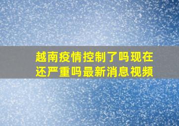 越南疫情控制了吗现在还严重吗最新消息视频