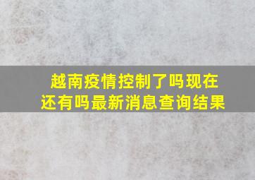 越南疫情控制了吗现在还有吗最新消息查询结果