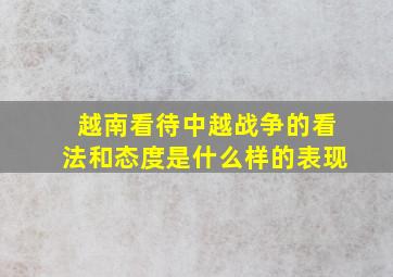 越南看待中越战争的看法和态度是什么样的表现