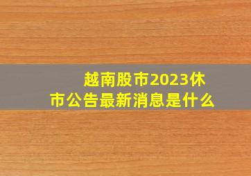 越南股市2023休市公告最新消息是什么