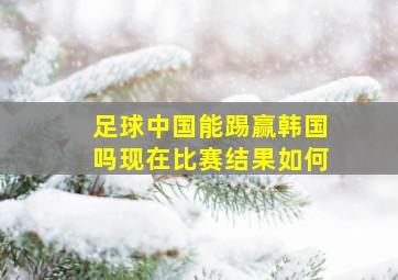 足球中国能踢赢韩国吗现在比赛结果如何