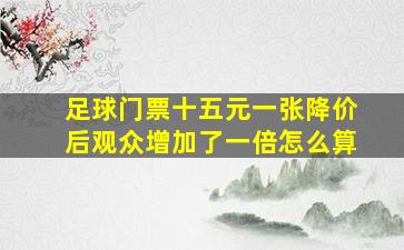 足球门票十五元一张降价后观众增加了一倍怎么算