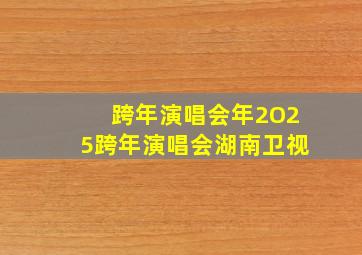 跨年演唱会年2O25跨年演唱会湖南卫视