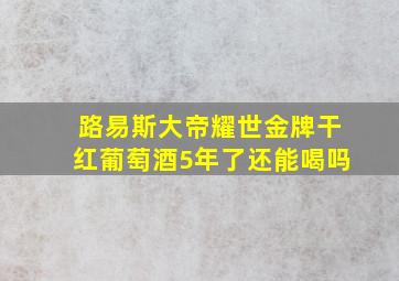 路易斯大帝耀世金牌干红葡萄酒5年了还能喝吗