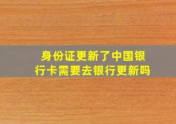 身份证更新了中国银行卡需要去银行更新吗