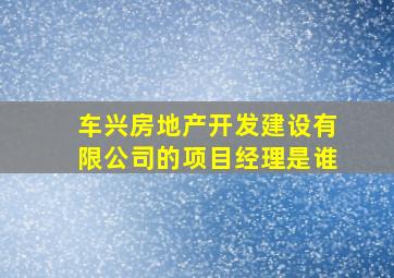 车兴房地产开发建设有限公司的项目经理是谁