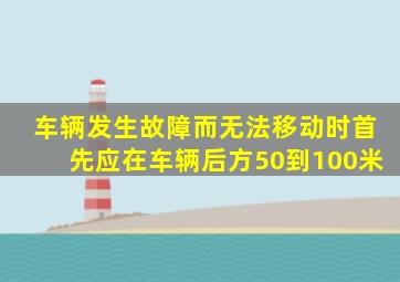 车辆发生故障而无法移动时首先应在车辆后方50到100米