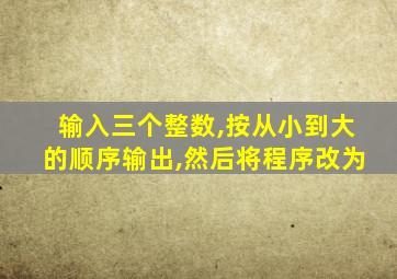 输入三个整数,按从小到大的顺序输出,然后将程序改为