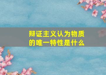 辩证主义认为物质的唯一特性是什么