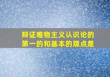 辩证唯物主义认识论的第一的和基本的观点是