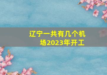 辽宁一共有几个机场2023年开工