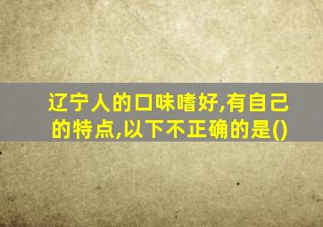 辽宁人的口味嗜好,有自己的特点,以下不正确的是()