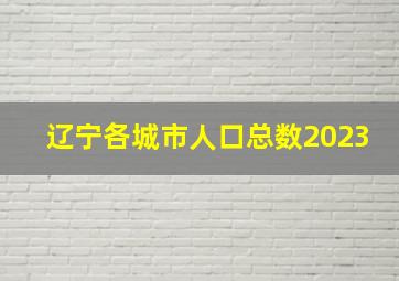 辽宁各城市人口总数2023