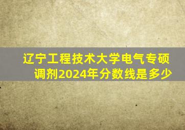 辽宁工程技术大学电气专硕调剂2024年分数线是多少