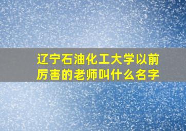 辽宁石油化工大学以前厉害的老师叫什么名字