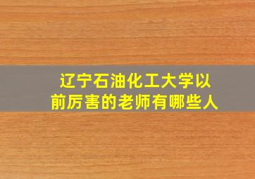 辽宁石油化工大学以前厉害的老师有哪些人