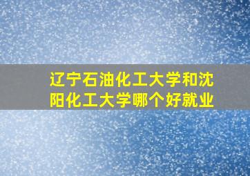 辽宁石油化工大学和沈阳化工大学哪个好就业