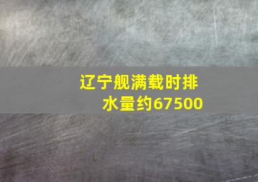 辽宁舰满载时排水量约67500