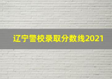 辽宁警校录取分数线2021