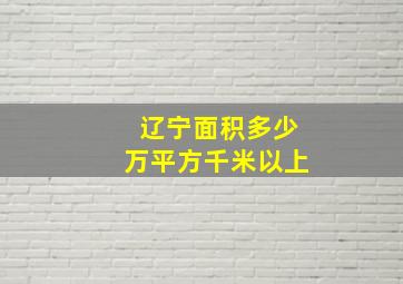 辽宁面积多少万平方千米以上