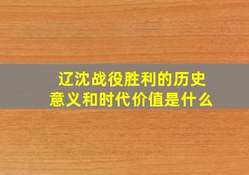 辽沈战役胜利的历史意义和时代价值是什么