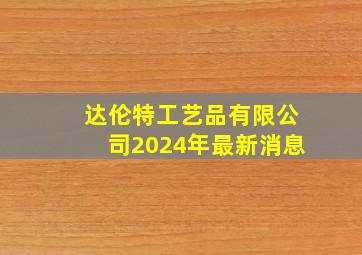 达伦特工艺品有限公司2024年最新消息