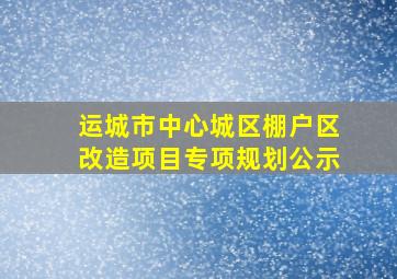 运城市中心城区棚户区改造项目专项规划公示