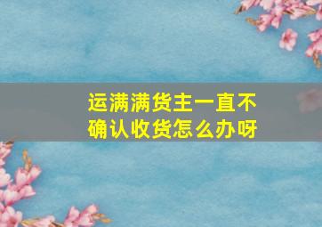 运满满货主一直不确认收货怎么办呀