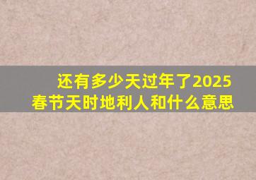 还有多少天过年了2025春节天时地利人和什么意思