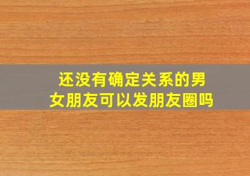 还没有确定关系的男女朋友可以发朋友圈吗