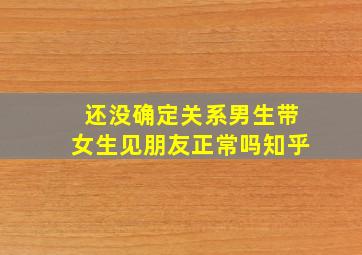 还没确定关系男生带女生见朋友正常吗知乎